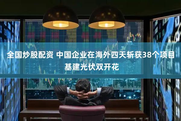 全国炒股配资 中国企业在海外四天斩获38个项目 基建光伏双开花