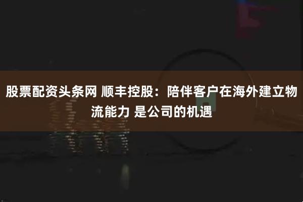股票配资头条网 顺丰控股：陪伴客户在海外建立物流能力 是公司的机遇