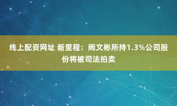 线上配资网址 新里程：阙文彬所持1.3%公司股份将被司法拍卖