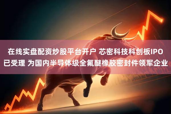 在线实盘配资炒股平台开户 芯密科技科创板IPO已受理 为国内半导体级全氟醚橡胶密封件领军企业