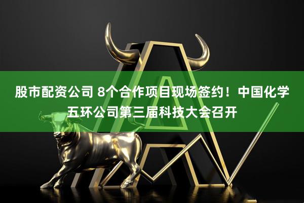 股市配资公司 8个合作项目现场签约！中国化学五环公司第三届科技大会召开