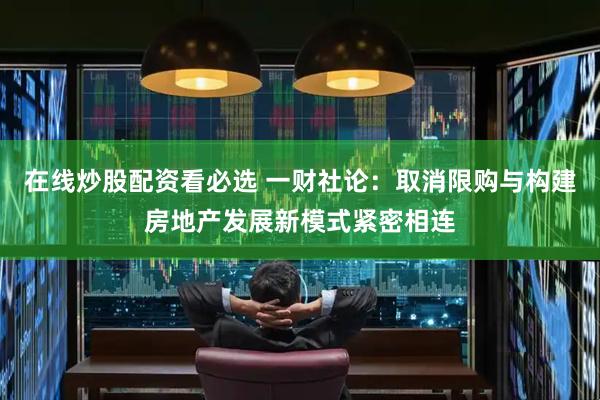 在线炒股配资看必选 一财社论：取消限购与构建房地产发展新模式紧密相连