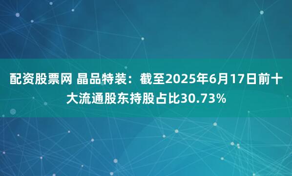 配资股票网 晶品特装：截至2025年6月17日前十大流通股东持股占比30.73%