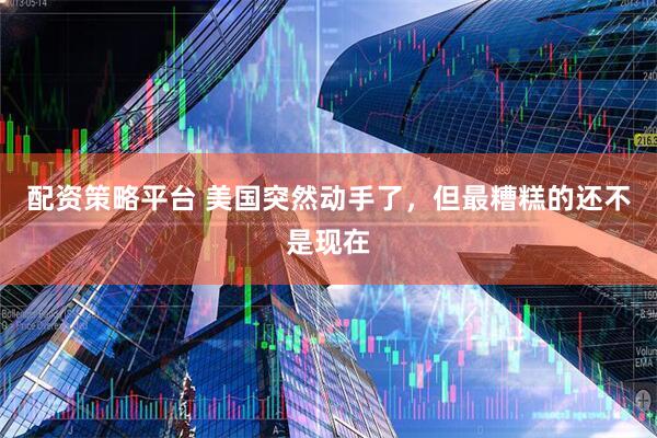 配资策略平台 美国突然动手了，但最糟糕的还不是现在