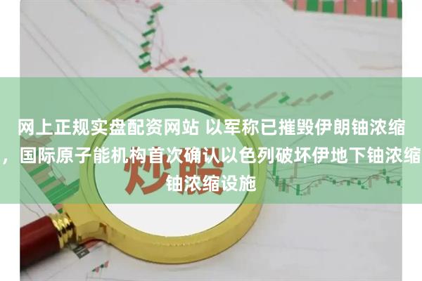 网上正规实盘配资网站 以军称已摧毁伊朗铀浓缩设施，国际原子能机构首次确认以色列破坏伊地下铀浓缩设施