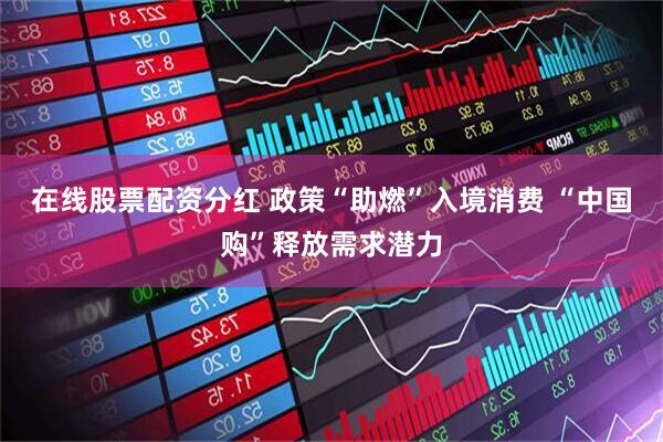 在线股票配资分红 政策“助燃”入境消费 “中国购”释放需求潜力