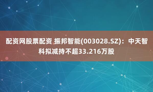 配资网股票配资 振邦智能(003028.SZ)：中天智科拟减持不超33.216万股