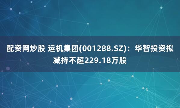 配资网炒股 运机集团(001288.SZ)：华智投资拟减持不超229.18万股