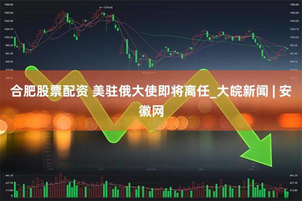 合肥股票配资 美驻俄大使即将离任_大皖新闻 | 安徽网