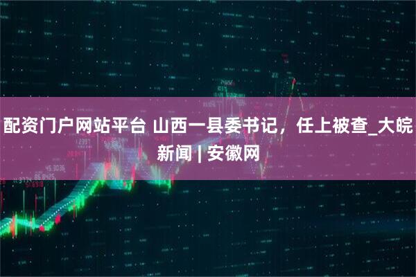 配资门户网站平台 山西一县委书记，任上被查_大皖新闻 | 安徽网