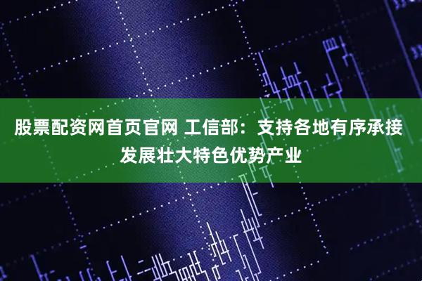 股票配资网首页官网 工信部：支持各地有序承接 发展壮大特色优势产业