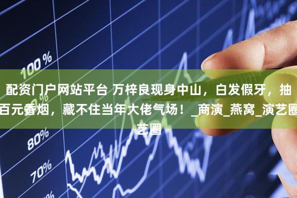 配资门户网站平台 万梓良现身中山，白发假牙，抽百元香烟，藏不住当年大佬气场！_商演_燕窝_演艺圈