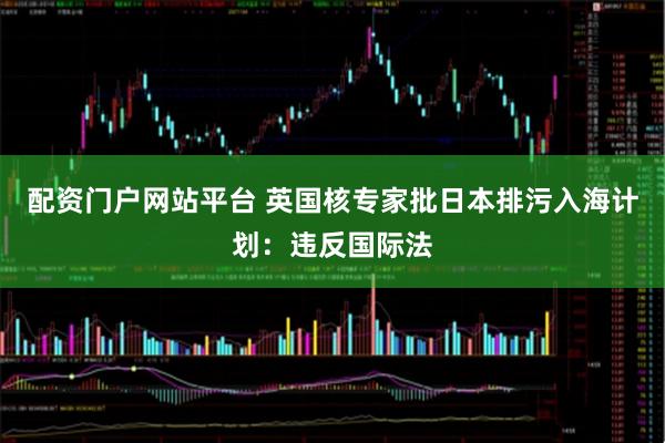 配资门户网站平台 英国核专家批日本排污入海计划：违反国际法