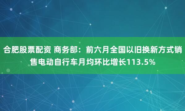 合肥股票配资 商务部：前六月全国以旧换新方式销售电动自行车月均环比增长113.5%