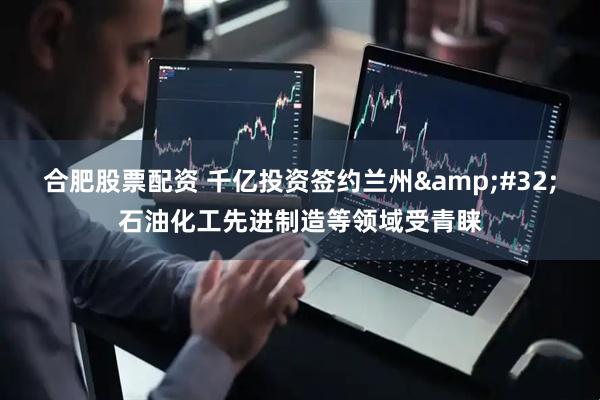 合肥股票配资 千亿投资签约兰州&#32;石油化工先进制造等领域受青睐