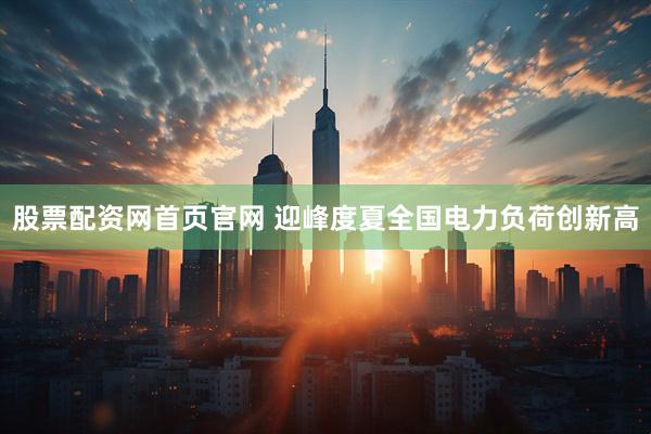 股票配资网首页官网 迎峰度夏全国电力负荷创新高