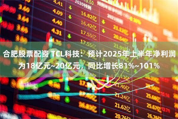 合肥股票配资 TCL科技：预计2025年上半年净利润为18亿元~20亿元，同比增长81%~101%