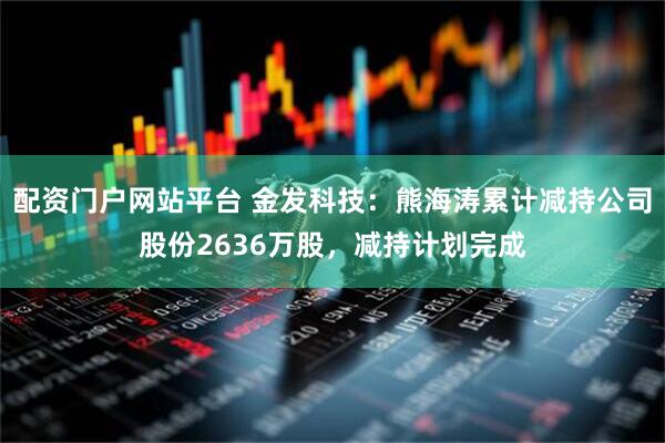 配资门户网站平台 金发科技：熊海涛累计减持公司股份2636万股，减持计划完成