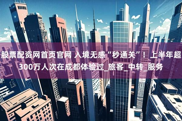 股票配资网首页官网 入境无感“秒通关”！上半年超300万人次在成都体验过_旅客_中转_服务