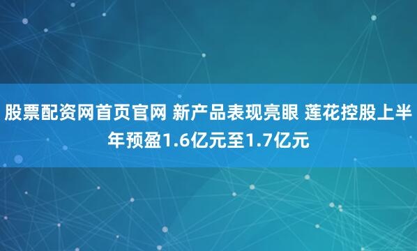 股票配资网首页官网 新产品表现亮眼 莲花控股上半年预盈1.6亿元至1.7亿元