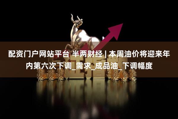 配资门户网站平台 半两财经 | 本周油价将迎来年内第六次下调_需求_成品油_下调幅度