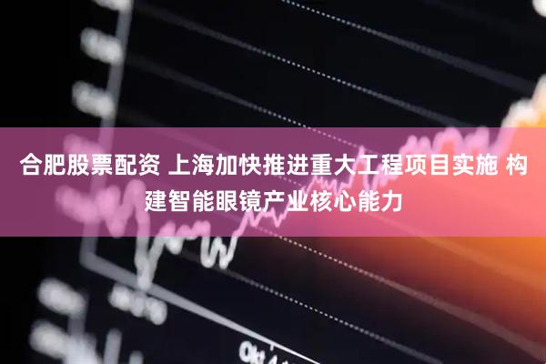 合肥股票配资 上海加快推进重大工程项目实施 构建智能眼镜产业核心能力