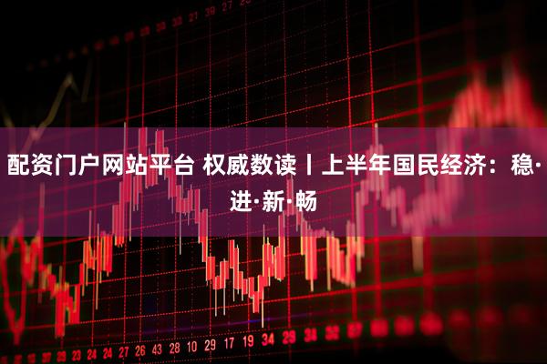配资门户网站平台 权威数读丨上半年国民经济：稳·进·新·畅