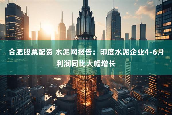 合肥股票配资 水泥网报告：印度水泥企业4-6月利润同比大幅增长
