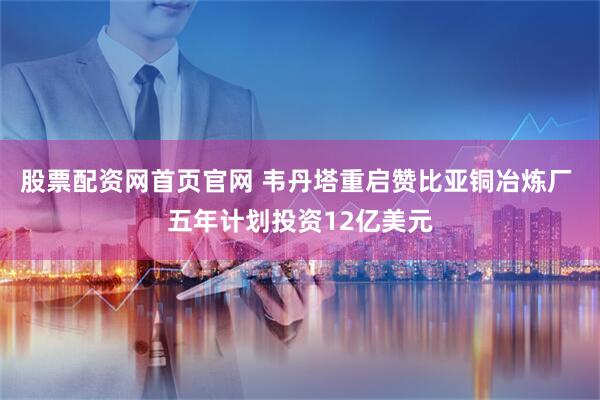 股票配资网首页官网 韦丹塔重启赞比亚铜冶炼厂 五年计划投资12亿美元