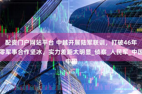 配资门户网站平台 中越开展陆军联训，打破46年零军事合作坚冰，实力差距太明显_侦察_人民军_中国