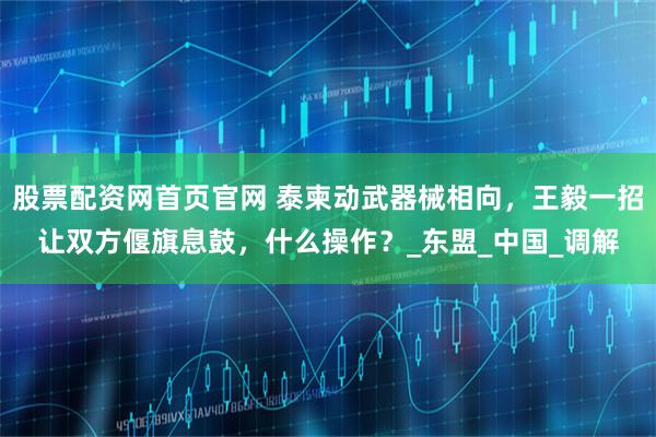 股票配资网首页官网 泰柬动武器械相向，王毅一招让双方偃旗息鼓，什么操作？_东盟_中国_调解