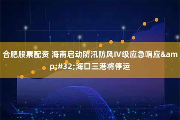 合肥股票配资 海南启动防汛防风Ⅳ级应急响应&#32;海口三港将停运