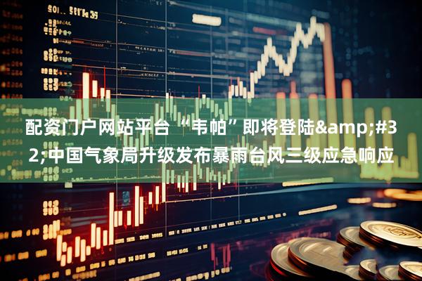 配资门户网站平台 “韦帕”即将登陆&#32;中国气象局升级发布暴雨台风三级应急响应