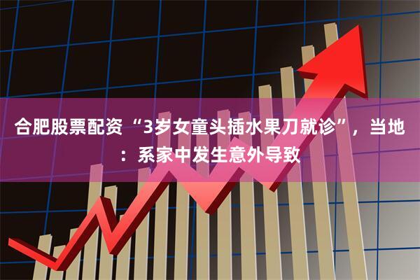 合肥股票配资 “3岁女童头插水果刀就诊”，当地：系家中发生意外导致