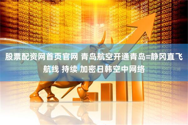 股票配资网首页官网 青岛航空开通青岛=静冈直飞航线 持续 加密日韩空中网络