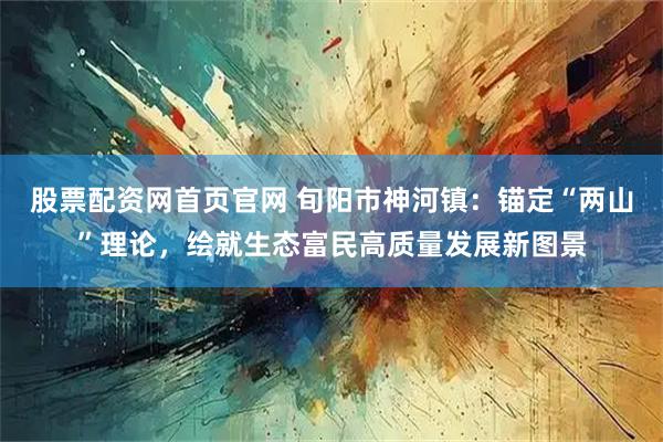 股票配资网首页官网 旬阳市神河镇：锚定“两山”理论，绘就生态富民高质量发展新图景
