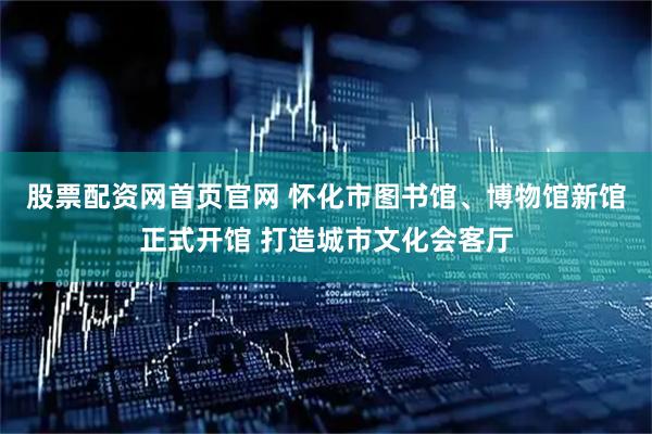 股票配资网首页官网 怀化市图书馆、博物馆新馆正式开馆 打造城市文化会客厅