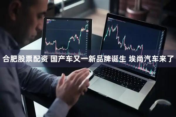 合肥股票配资 国产车又一新品牌诞生 埃尚汽车来了