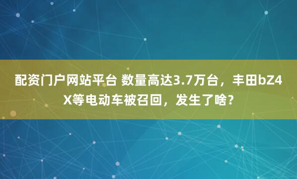 配资门户网站平台 数量高达3.7万台，丰田bZ4X等电动车被召回，发生了啥？