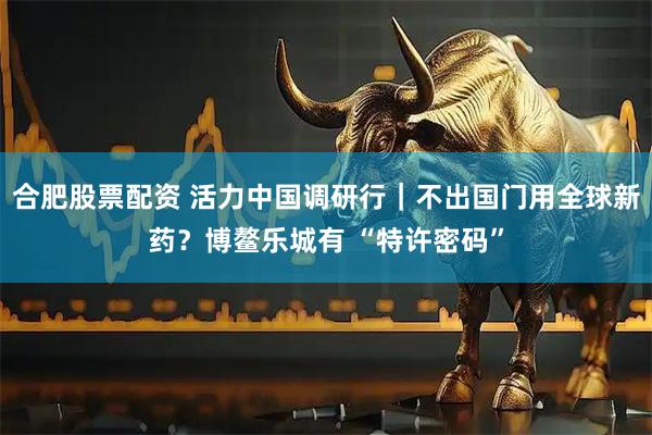 合肥股票配资 活力中国调研行｜不出国门用全球新药？博鳌乐城有 “特许密码”