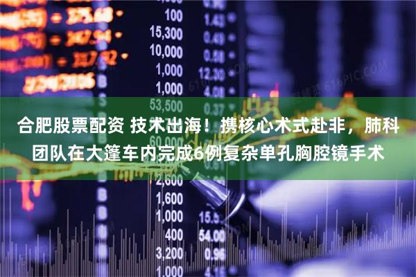 合肥股票配资 技术出海！携核心术式赴非，肺科团队在大篷车内完成6例复杂单孔胸腔镜手术