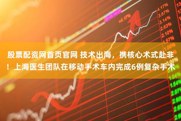股票配资网首页官网 技术出海，携核心术式赴非！上海医生团队在移动手术车内完成6例复杂手术