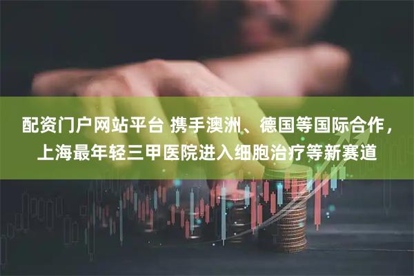 配资门户网站平台 携手澳洲、德国等国际合作，上海最年轻三甲医院进入细胞治疗等新赛道