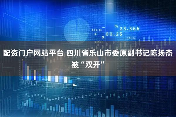 配资门户网站平台 四川省乐山市委原副书记陈扬杰被“双开”