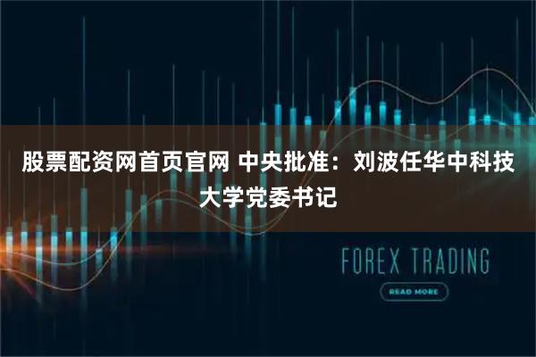 股票配资网首页官网 中央批准：刘波任华中科技大学党委书记